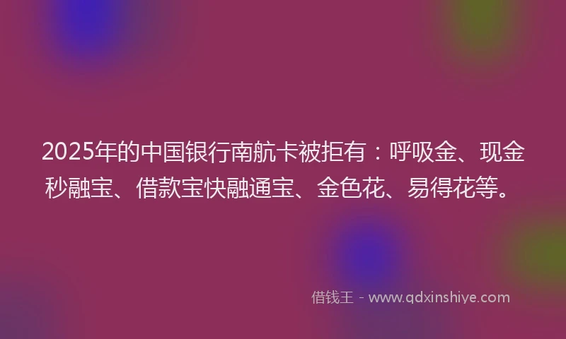 2025年的中国银行南航卡被拒有：呼吸金、现金秒融宝、借款宝快融通宝、金色花、易得花等。
