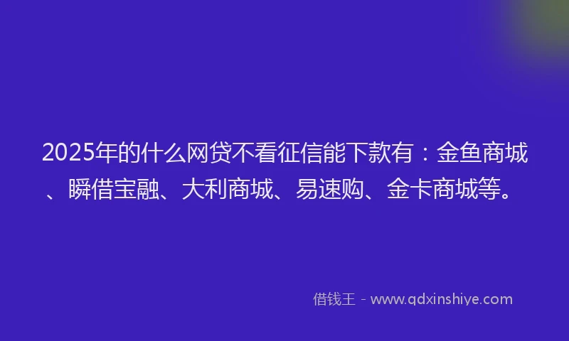 2025年的什么网贷不看征信能下款有：金鱼商城、瞬借宝融、大利商城、易速购、金卡商城等。