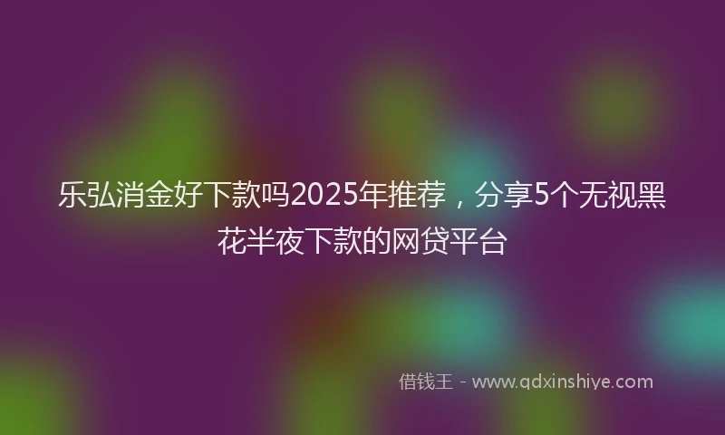 乐弘消金好下款吗2025年推荐，分享5个无视黑花半夜下款的网贷平台