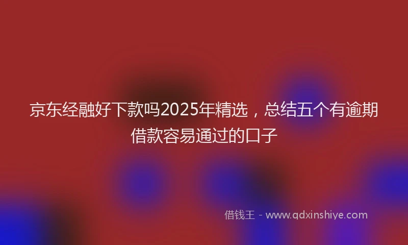 京东经融好下款吗2025年精选，总结五个有逾期借款容易通过的口子