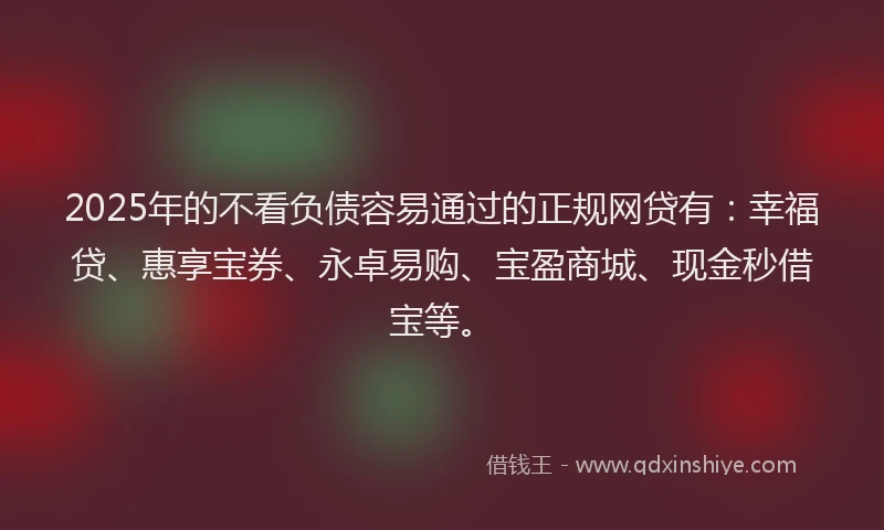 2025年的不看负债容易通过的正规网贷有：幸福贷、惠享宝券、永卓易购、宝盈商城、现金秒借宝等。