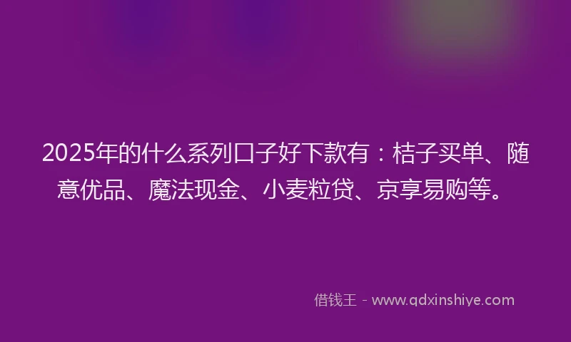 2025年的什么系列口子好下款有：桔子买单、随意优品、魔法现金、小麦粒贷、京享易购等。