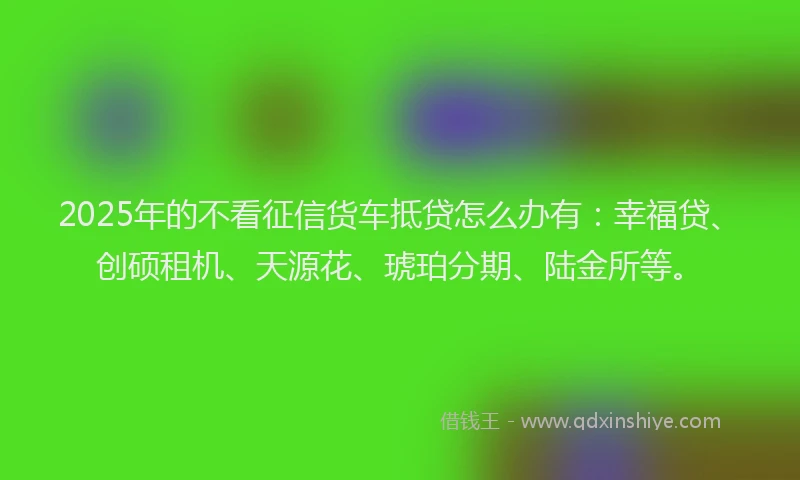 2025年的不看征信货车抵贷怎么办有：幸福贷、创硕租机、天源花、琥珀分期、陆金所等。