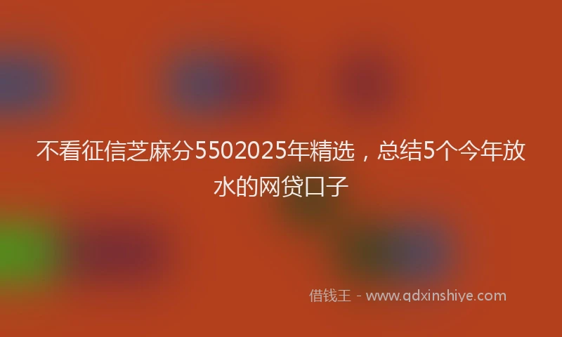 不看征信芝麻分5502025年精选，总结5个今年放水的网贷口子