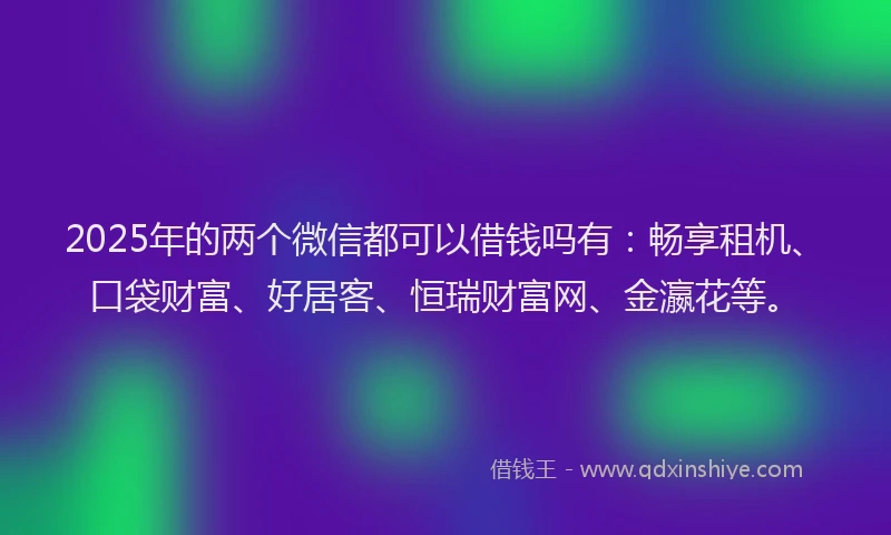 2025年的两个微信都可以借钱吗有：畅享租机、口袋财富、好居客、恒瑞财富网、金瀛花等。