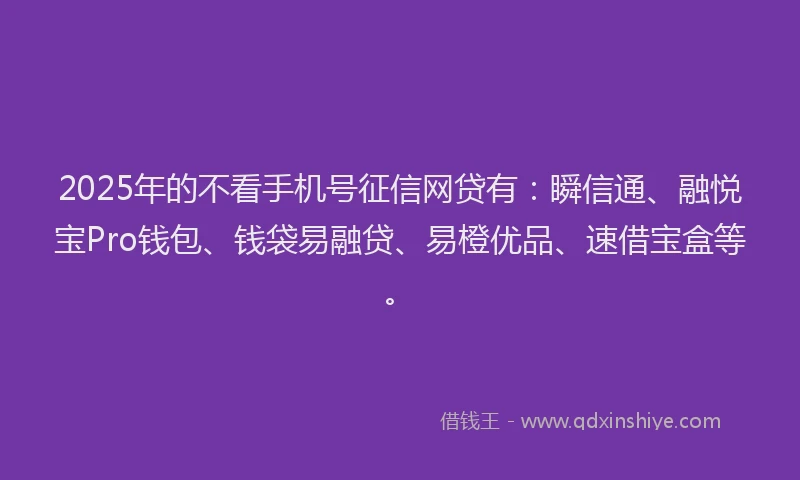 2025年的不看手机号征信网贷有：瞬信通、融悦宝Pro钱包、钱袋易融贷、易橙优品、速借宝盒等。