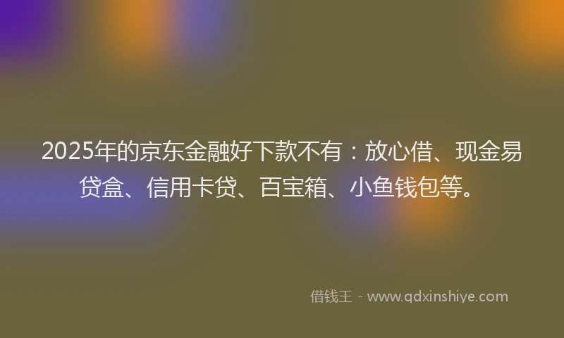 2025年的京东金融好下款不有：放心借、现金易贷盒、信用卡贷、百宝箱、小鱼钱包等。