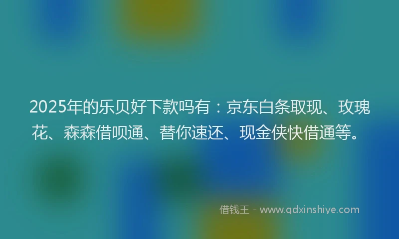 2025年的乐贝好下款吗有：京东白条取现、玫瑰花、森森借呗通、替你速还、现金侠快借通等。