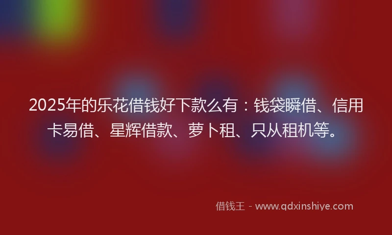2025年的乐花借钱好下款么有：钱袋瞬借、信用卡易借、星辉借款、萝卜租、只从租机等。