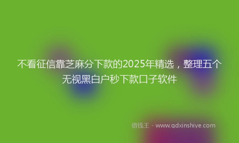 不看征信靠芝麻分下款的2025年精选，整理五个无视黑白户秒下款口子软件