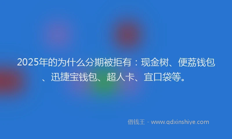 2025年的为什么分期被拒有：现金树、便荔钱包、迅捷宝钱包、超人卡、宜口袋等。
