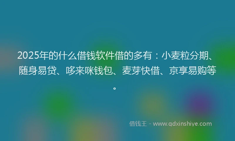 2025年的什么借钱软件借的多有：小麦粒分期、随身易贷、哆来咪钱包、麦芽快借、京享易购等。