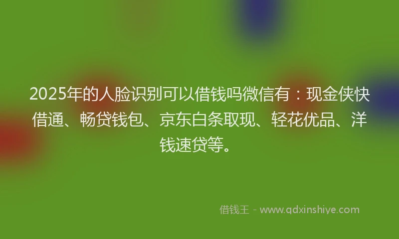 2025年的人脸识别可以借钱吗微信有：现金侠快借通、畅贷钱包、京东白条取现、轻花优品、洋钱速贷等。