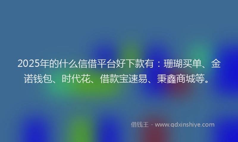 2025年的什么信借平台好下款有：珊瑚买单、金诺钱包、时代花、借款宝速易、秉鑫商城等。