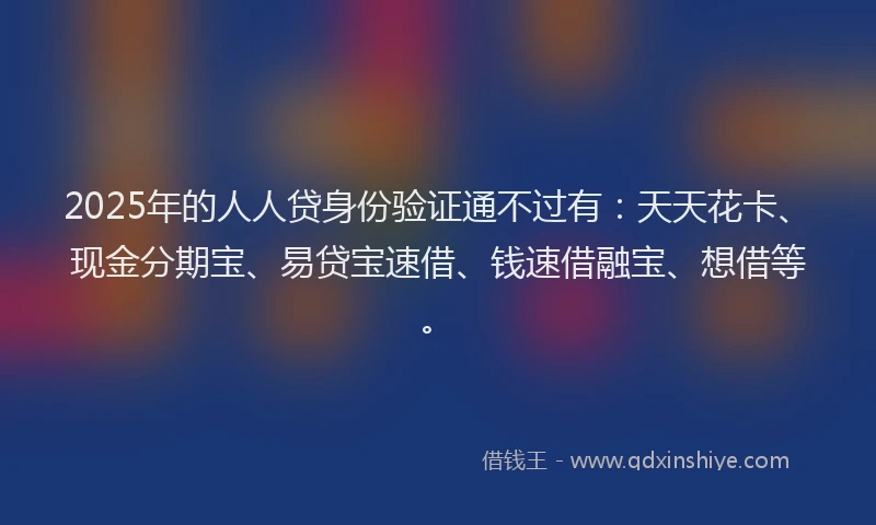 2025年的人人贷身份验证通不过有：天天花卡、现金分期宝、易贷宝速借、钱速借融宝、想借等。