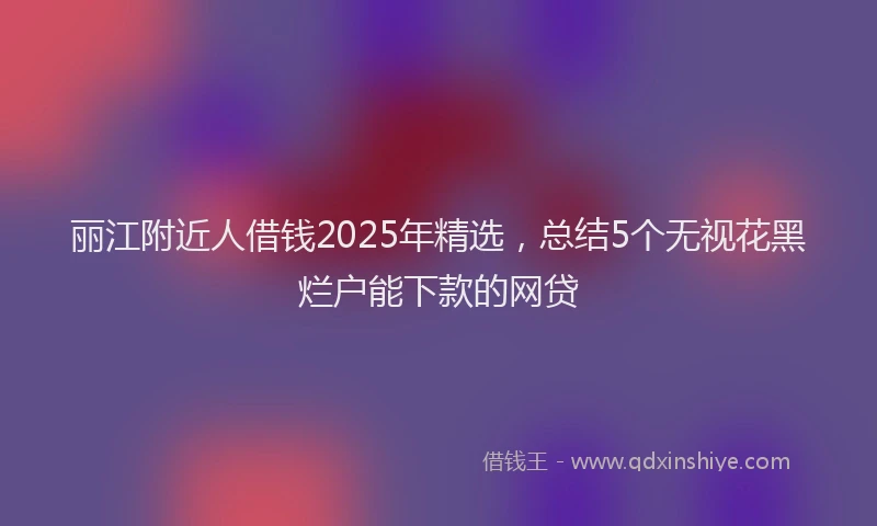 丽江附近人借钱2025年精选，总结5个无视花黑烂户能下款的网贷