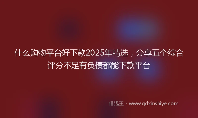 什么购物平台好下款2025年精选，分享五个综合评分不足有负债都能下款平台
