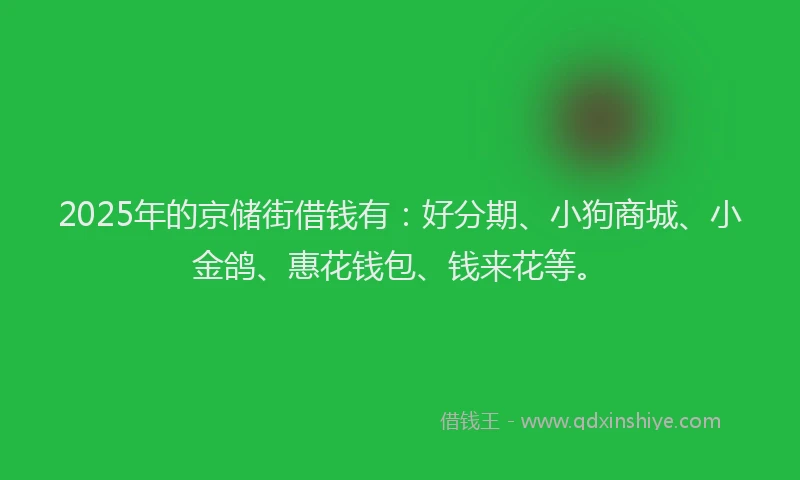 2025年的京储街借钱有：好分期、小狗商城、小金鸽、惠花钱包、钱来花等。