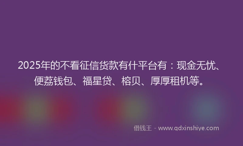 2025年的不看征信货款有什平台有：现金无忧、便荔钱包、福星贷、榕贝、厚厚租机等。