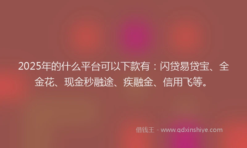 2025年的什么平台可以下款有：闪贷易贷宝、全金花、现金秒融途、疾融金、信用飞等。