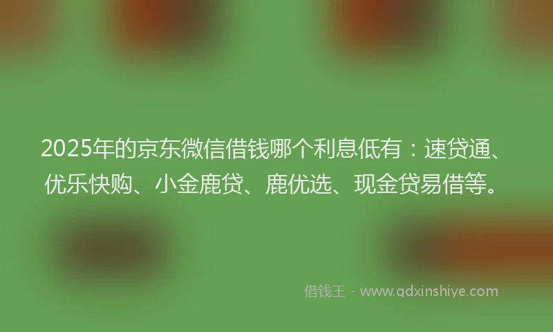2025年的京东微信借钱哪个利息低有：速贷通、优乐快购、小金鹿贷、鹿优选、现金贷易借等。