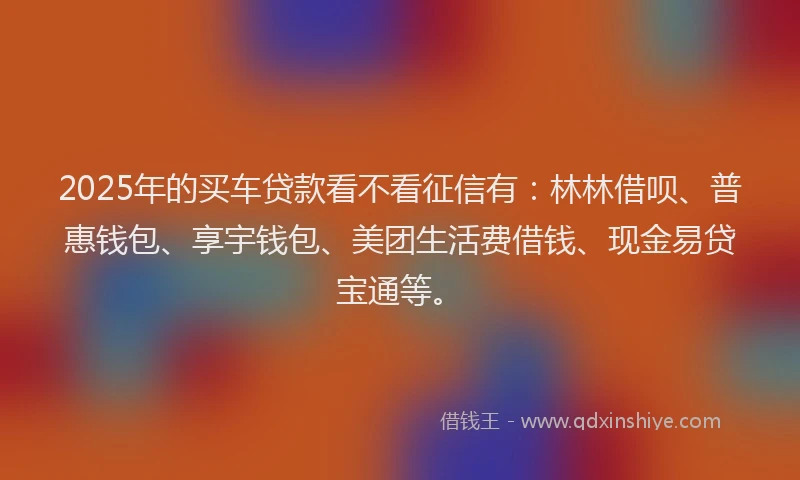 2025年的买车贷款看不看征信有：林林借呗、普惠钱包、享宇钱包、美团生活费借钱、现金易贷宝通等。
