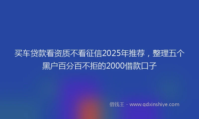 买车贷款看资质不看征信2025年推荐，整理五个黑户百分百不拒的2000借款口子