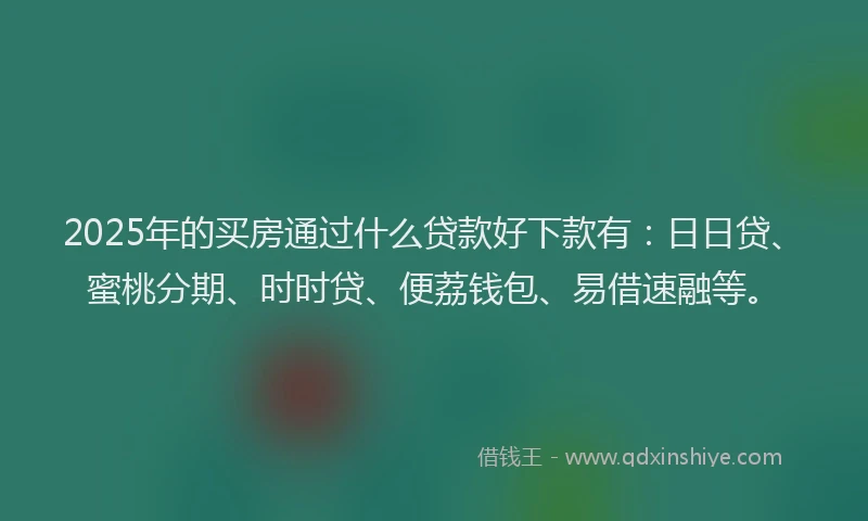 2025年的买房通过什么贷款好下款有：日日贷、蜜桃分期、时时贷、便荔钱包、易借速融等。