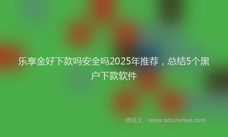 乐享金好下款吗安全吗2025年推荐，总结5个黑户下款软件