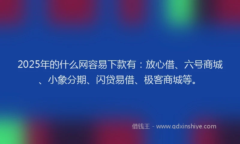 2025年的什么网容易下款有：放心借、六号商城、小象分期、闪贷易借、极客商城等。