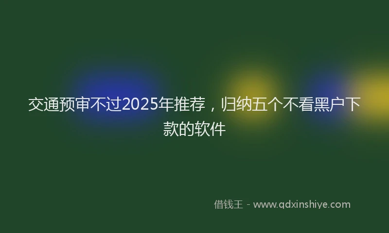 交通预审不过2025年推荐，归纳五个不看黑户下款的软件