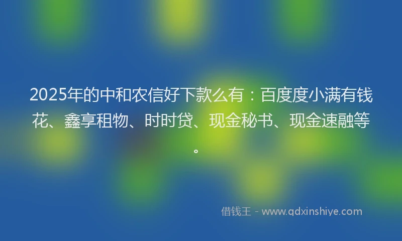 2025年的中和农信好下款么有：百度度小满有钱花、鑫享租物、时时贷、现金秘书、现金速融等。