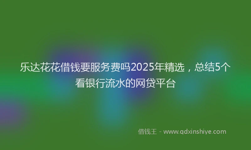 乐达花花借钱要服务费吗2025年精选，总结5个看银行流水的网贷平台