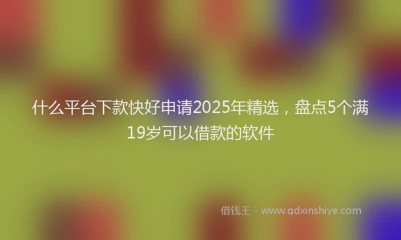 什么平台下款快好申请2025年精选，盘点5个满19岁可以借款的软件