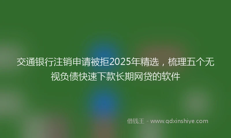 交通银行注销申请被拒2025年精选，梳理五个无视负债快速下款长期网贷的软件