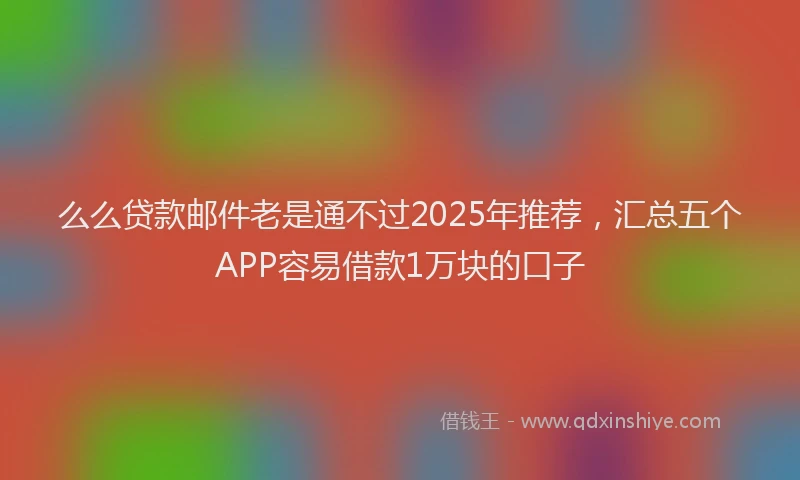 么么贷款邮件老是通不过2025年推荐，汇总五个APP容易借款1万块的口子