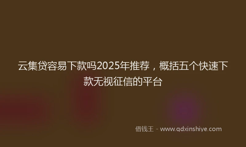 云集贷容易下款吗2025年推荐，概括五个快速下款无视征信的平台