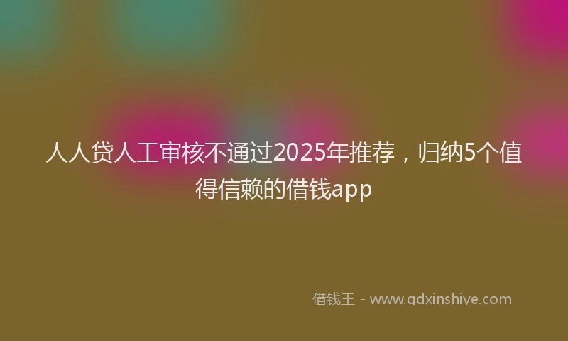 人人贷人工审核不通过2025年推荐，归纳5个值得信赖的借钱app