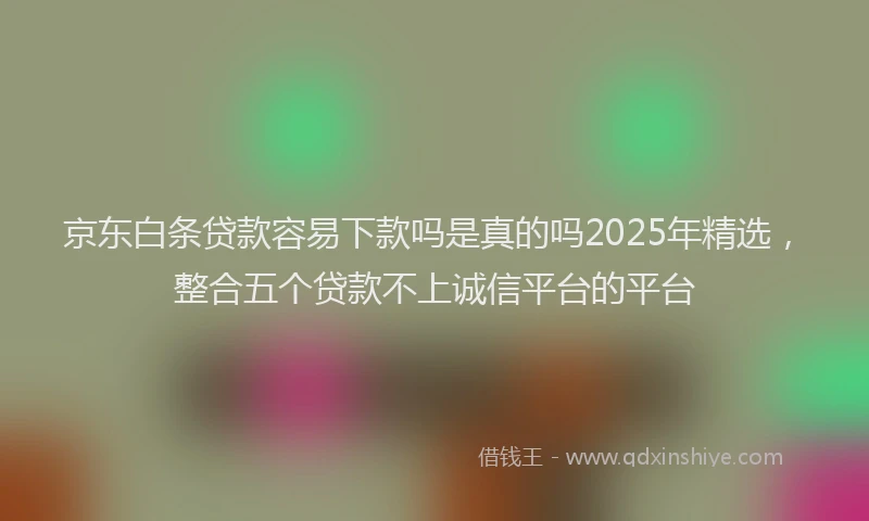 京东白条贷款容易下款吗是真的吗2025年精选，整合五个贷款不上诚信平台的平台