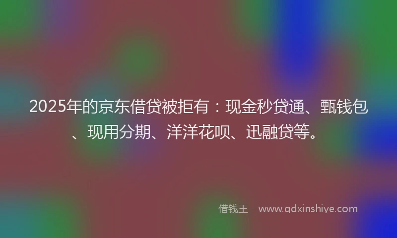2025年的京东借贷被拒有：现金秒贷通、甄钱包、现用分期、洋洋花呗、迅融贷等。