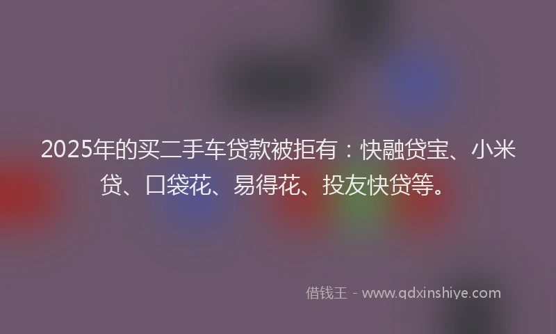 2025年的买二手车贷款被拒有：快融贷宝、小米贷、口袋花、易得花、投友快贷等。