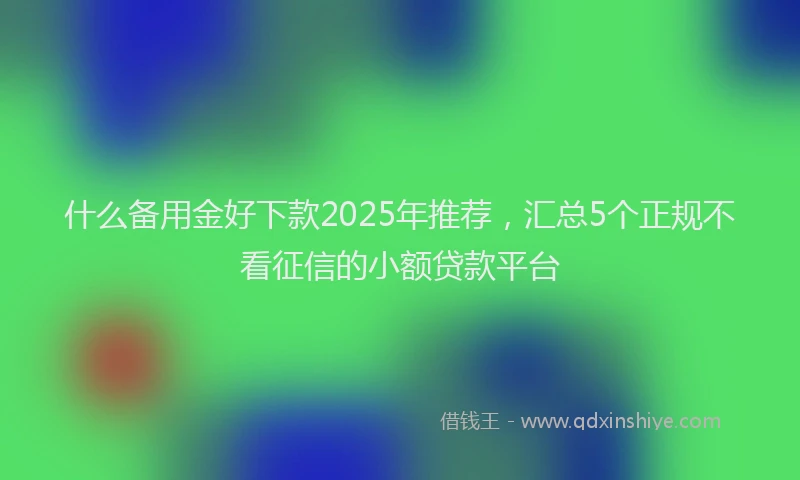 什么备用金好下款2025年推荐，汇总5个正规不看征信的小额贷款平台