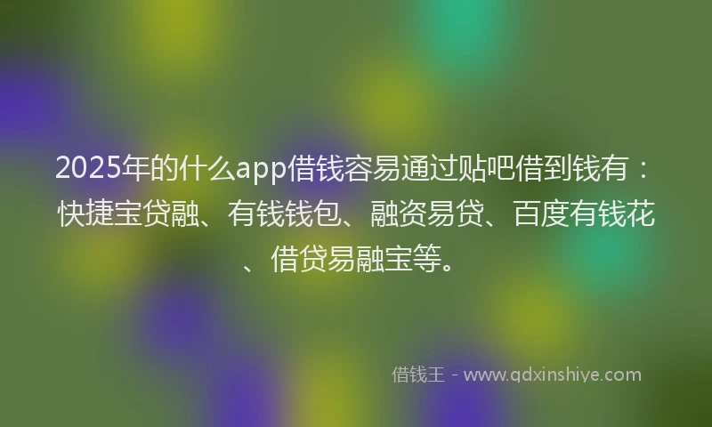 2025年的什么app借钱容易通过贴吧借到钱有：快捷宝贷融、有钱钱包、融资易贷、百度有钱花、借贷易融宝等。