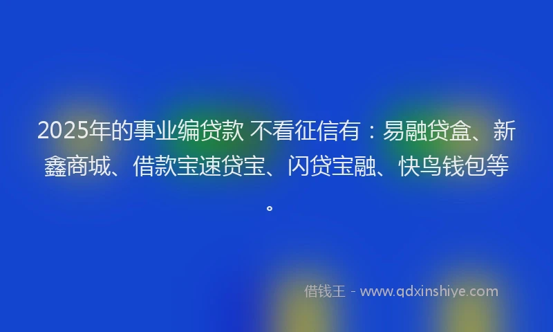 2025年的事业编贷款 不看征信有：易融贷盒、新鑫商城、借款宝速贷宝、闪贷宝融、快鸟钱包等。