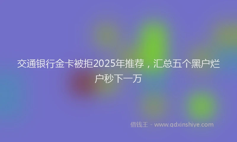 交通银行金卡被拒2025年推荐，汇总五个黑户烂户秒下一万