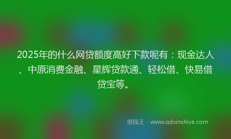 2025年的什么网贷额度高好下款呢有：现金达人、中原消费金融、星辉贷款通、轻松借、快易借贷宝等。