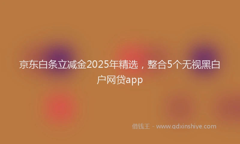 京东白条立减金2025年精选，整合5个无视黑白户网贷app