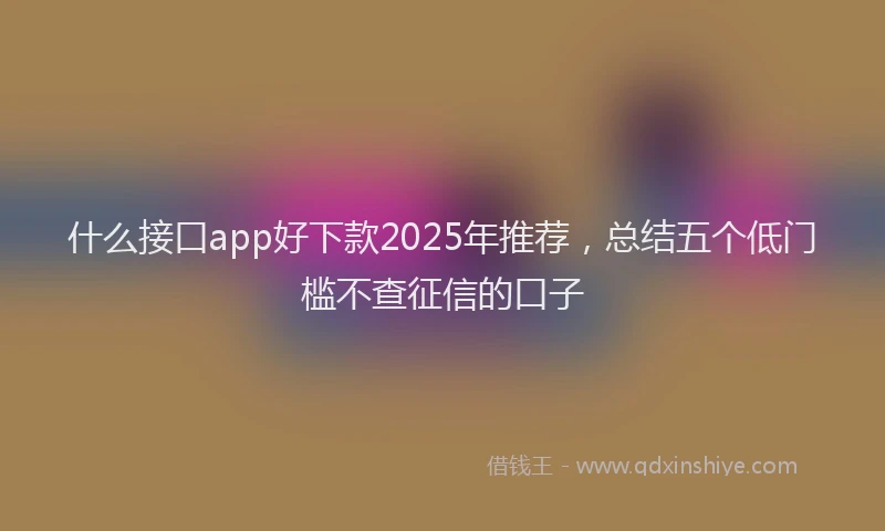 什么接口app好下款2025年推荐，总结五个低门槛不查征信的口子