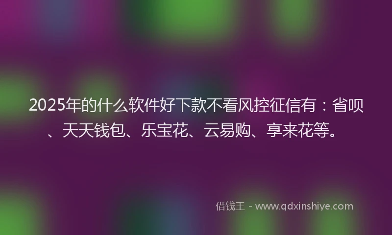 2025年的什么软件好下款不看风控征信有：省呗、天天钱包、乐宝花、云易购、享来花等。