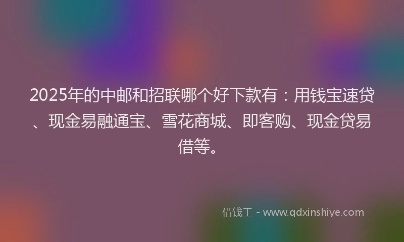 2025年的中邮和招联哪个好下款有：用钱宝速贷、现金易融通宝、雪花商城、即客购、现金贷易借等。